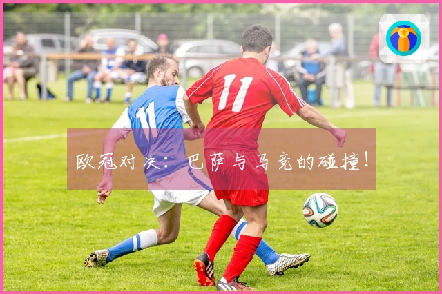 欧冠对决：巴萨与马竞的碰撞！