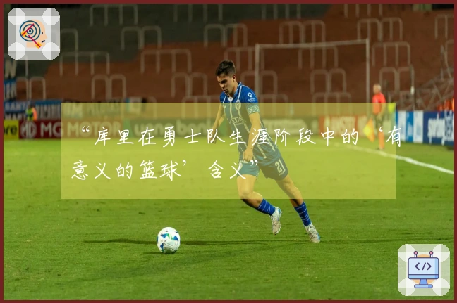 “库里在勇士队生涯阶段中的‘有意义的篮球’含义”