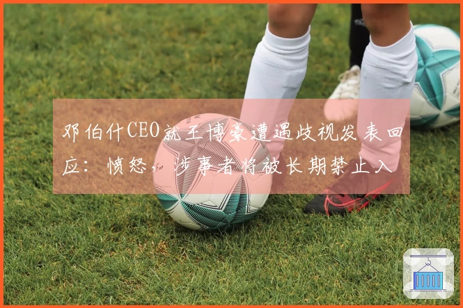 邓伯什CEO就王博豪遭遇歧视发表回应：愤怒，涉事者将被长期禁止入场