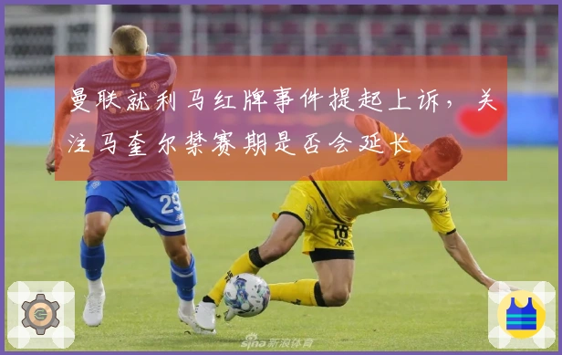 曼联就利马红牌事件提起上诉，关注马奎尔禁赛期是否会延长