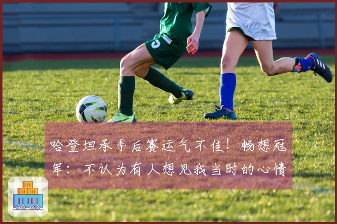 哈登坦承季后赛运气不佳!畅想冠军:不认为有人想见我当时的心情