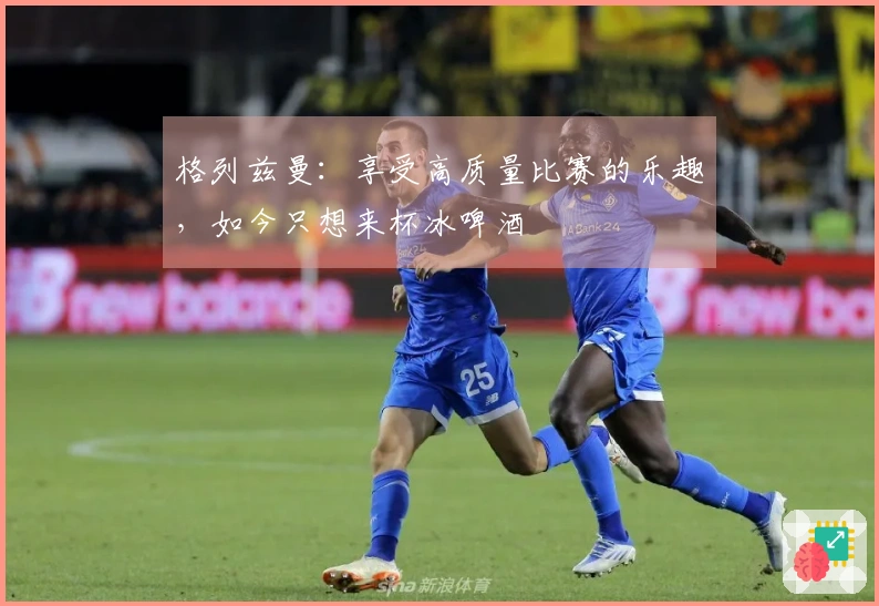 格列兹曼：享受高质量比赛的乐趣，如今只想来杯冰啤酒