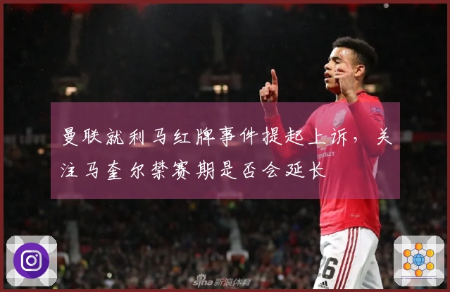 曼联就利马红牌事件提起上诉，关注马奎尔禁赛期是否会延长