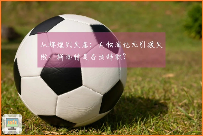 从辉煌到失落：利物浦亿元引援失败，斯洛特是否该辞职？