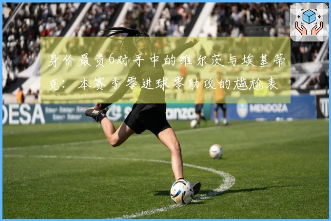 身价最贵6对手中的维尔茨与埃基蒂克：本赛季零进球零助攻的尴尬表现