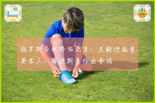 俄罗斯专机降临北京，王毅迎接重要客人，泽连斯基作出承诺