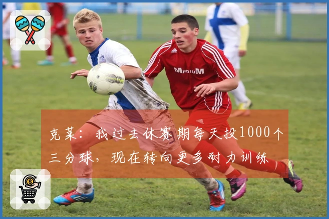 克莱：我过去休赛期每天投1000个三分球，现在转向更多耐力训练