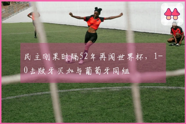 民主刚果时隔52年再闯世界杯，1-0击败牙买加与葡萄牙同组