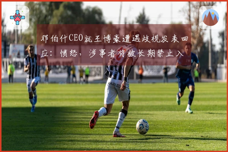 邓伯什CEO就王博豪遭遇歧视发表回应：愤怒，涉事者将被长期禁止入场
