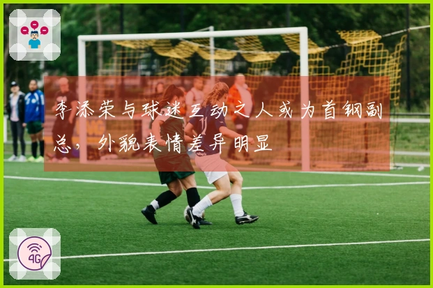 李添荣与球迷互动之人或为首钢副总，外貌表情差异明显