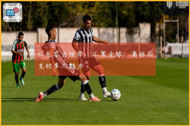 以包容为纽带，汇聚全球：奥林匹克的多元魅力