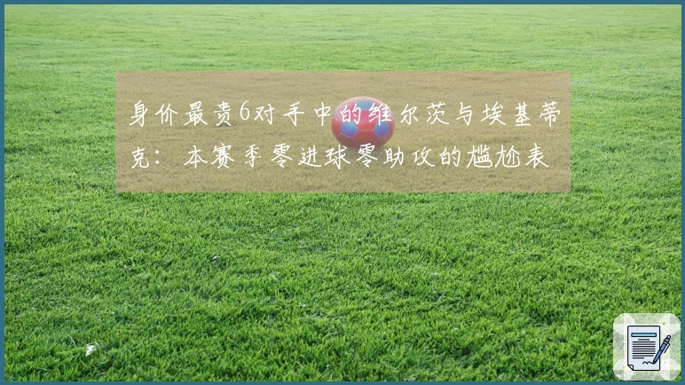 身价最贵6对手中的维尔茨与埃基蒂克：本赛季零进球零助攻的尴尬表现
