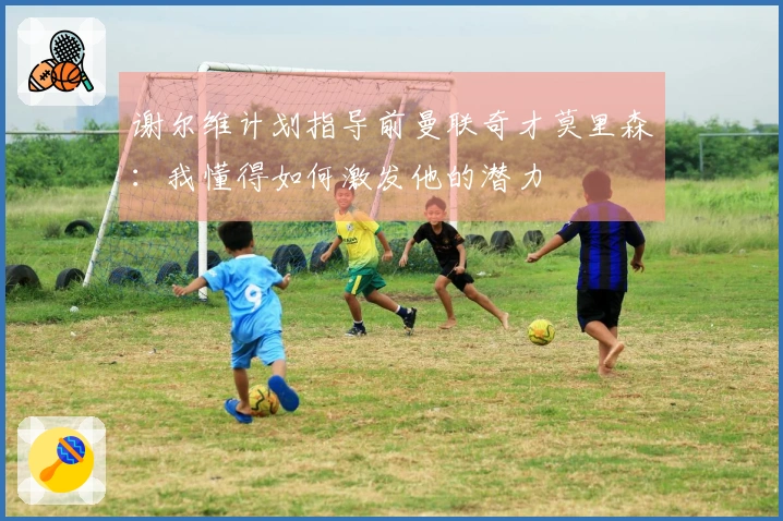 谢尔维计划指导前曼联奇才莫里森：我懂得如何激发他的潜力