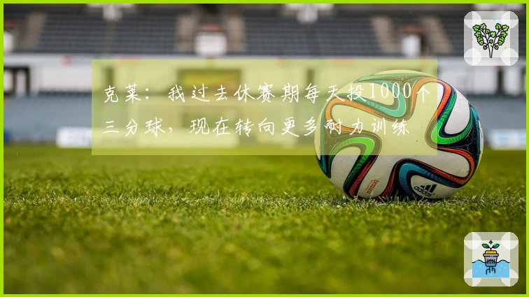 克莱：我过去休赛期每天投1000个三分球，现在转向更多耐力训练