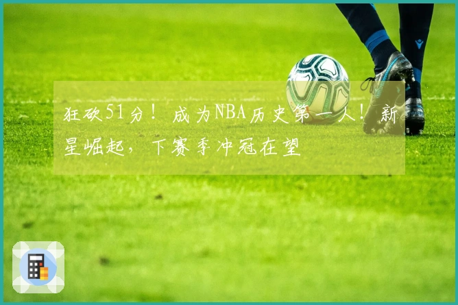 狂砍51分！成为NBA历史第一人！新星崛起，下赛季冲冠在望