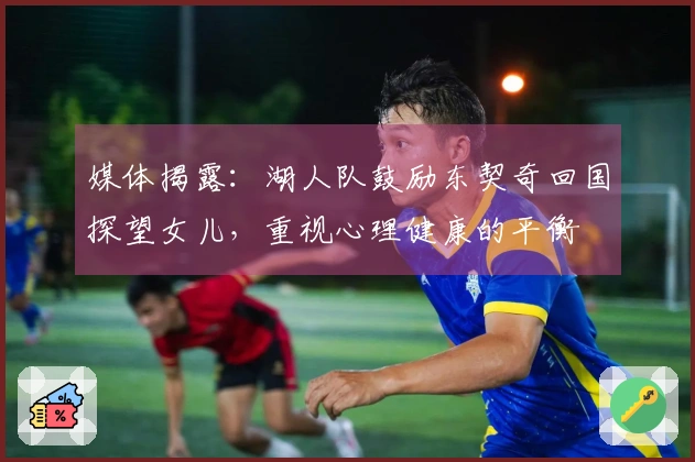 媒体揭露：湖人队鼓励东契奇回国探望女儿，重视心理健康的平衡