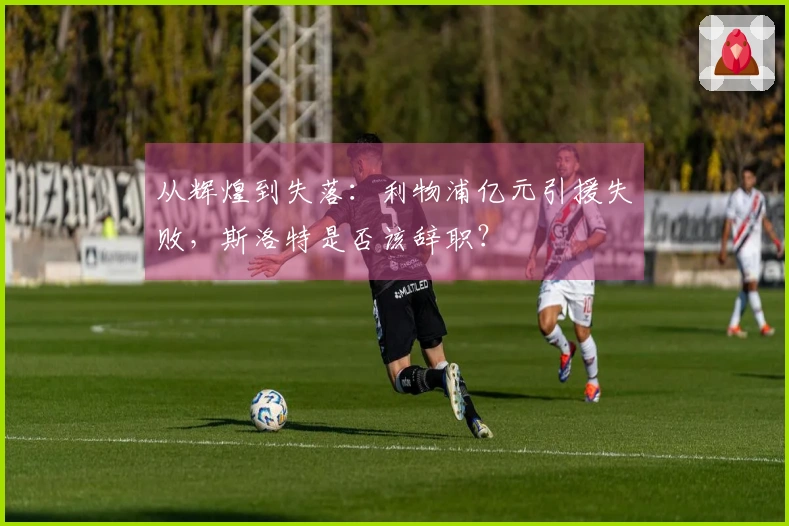 从辉煌到失落：利物浦亿元引援失败，斯洛特是否该辞职？