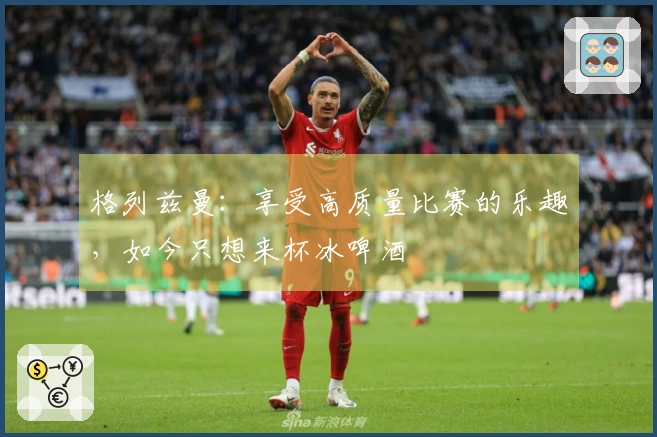 格列兹曼：享受高质量比赛的乐趣，如今只想来杯冰啤酒