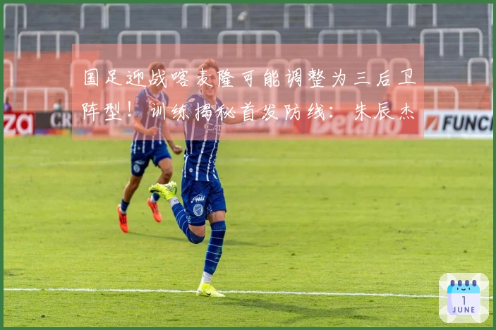国足迎战喀麦隆可能调整为三后卫阵型！训练揭秘首发防线：朱辰杰联手4位U23新星