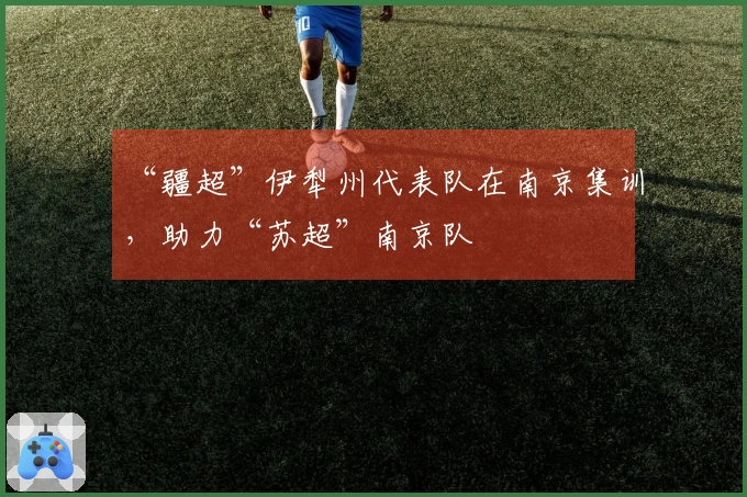 “疆超”伊犁州代表队在南京集训，助力“苏超”南京队