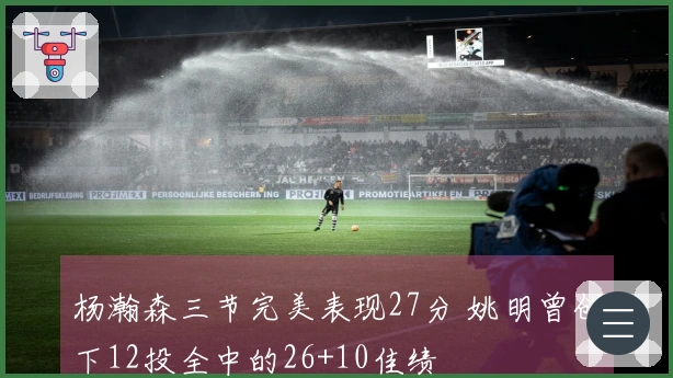 杨瀚森三节完美表现27分 姚明曾创下12投全中的26+10佳绩
