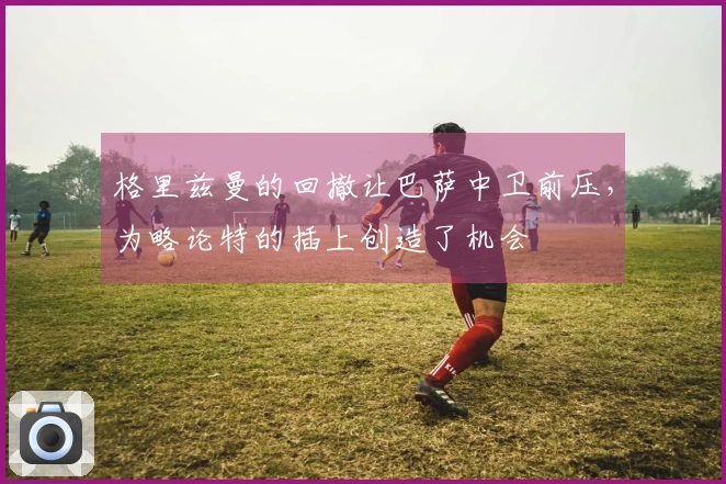 格里兹曼的回撤让巴萨中卫前压，为略论特的插上创造了机会