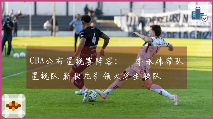 CBA公布星锐赛阵容：偰李永炜带队星锐队 新状元引领大学生联队
