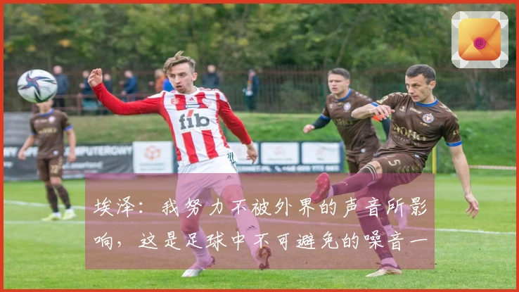 埃泽：我努力不被外界的声音所影响，这是足球中不可避免的噪音一部分