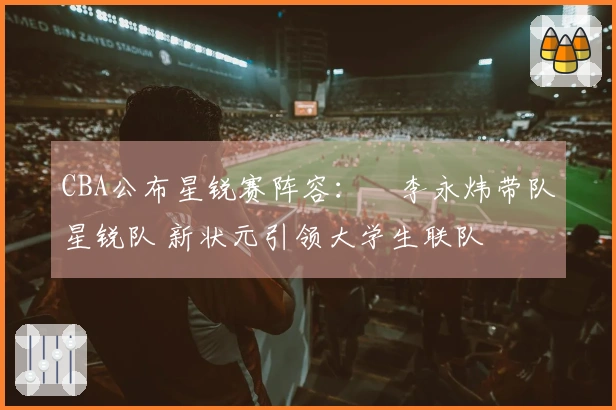 CBA公布星锐赛阵容：偰李永炜带队星锐队 新状元引领大学生联队