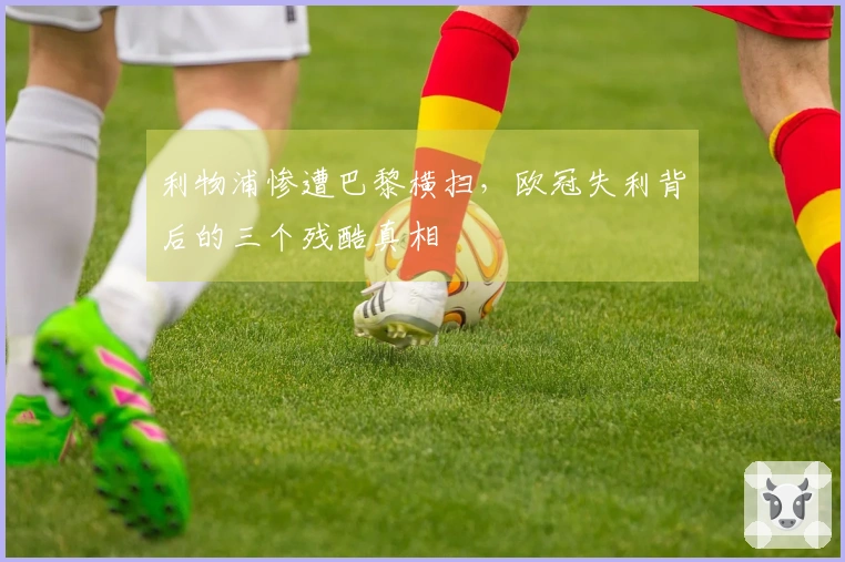 利物浦惨遭巴黎横扫，欧冠失利背后的三个残酷真相