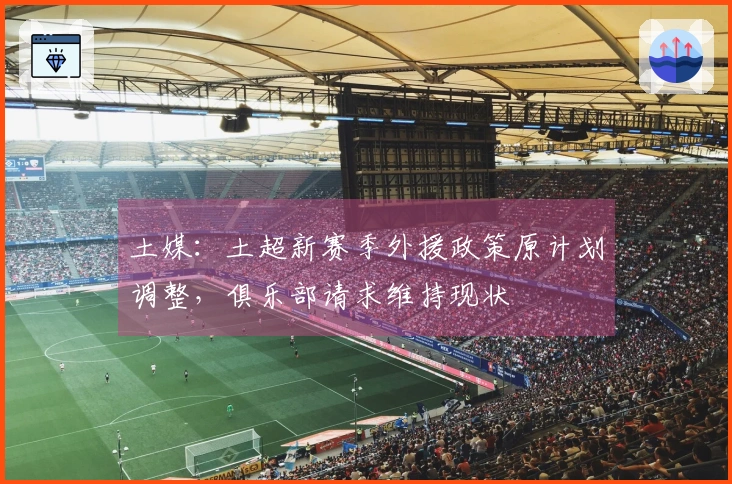 土媒：土超新赛季外援政策原计划调整，俱乐部请求维持现状