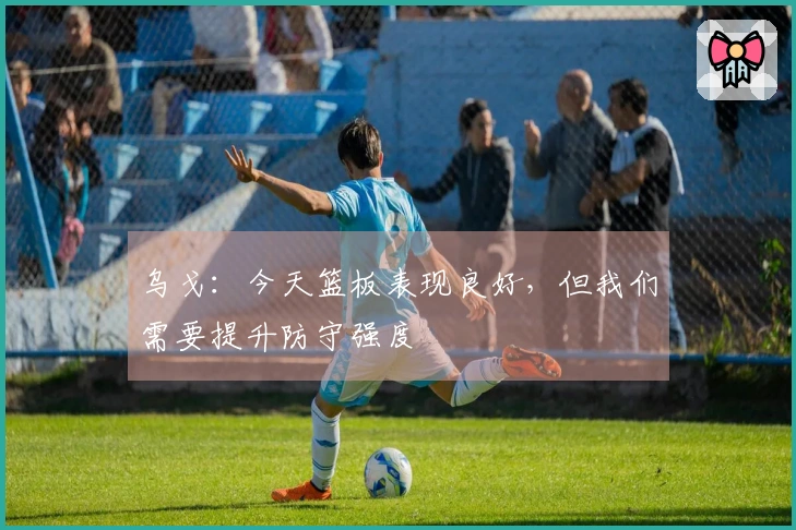 乌戈：今天篮板表现良好，但我们需要提升防守强度