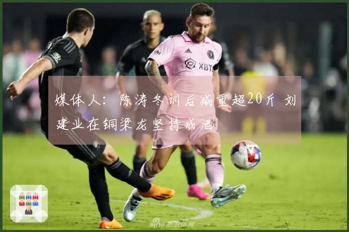 媒体人：陈涛冬训后减重超20斤 刘建业在铜梁龙坚持戒酒