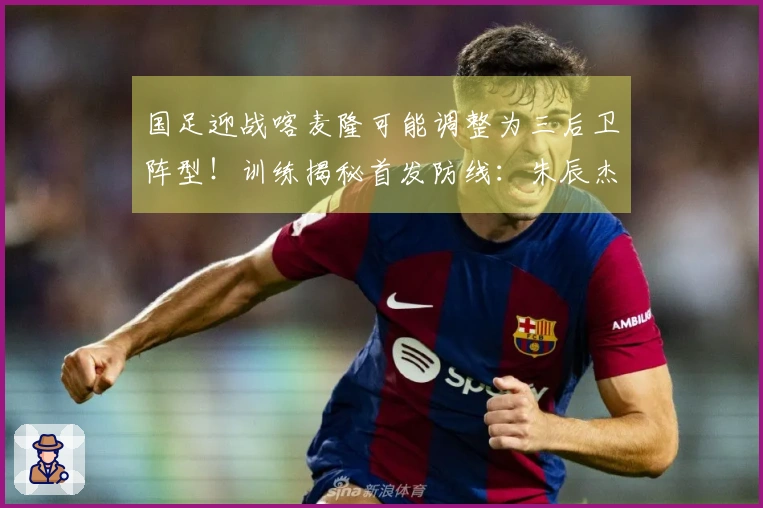 国足迎战喀麦隆可能调整为三后卫阵型！训练揭秘首发防线：朱辰杰联手4位U23新星