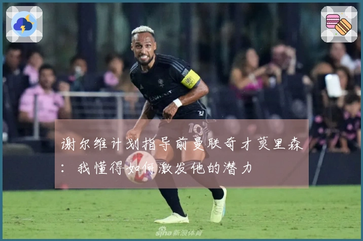 谢尔维计划指导前曼联奇才莫里森：我懂得如何激发他的潜力